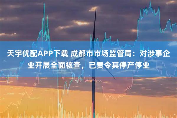 天宇优配APP下载 成都市市场监管局：对涉事企业开展全面核查，已责令其停产停业