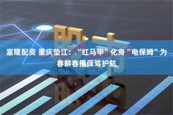 富隆配资 重庆垫江：“红马甲”化身“电保姆”为春耕春播保驾护航