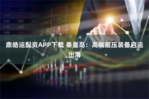 鼎皓运配资APP下载 秦皇岛：高端层压装备启运出海