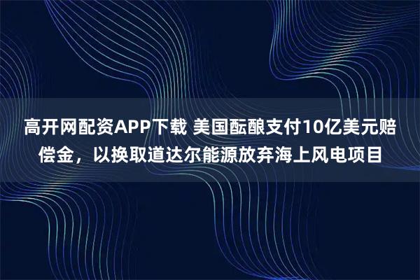 高开网配资APP下载 美国酝酿支付10亿美元赔偿金，以换取道达尔能源放弃海上风电项目