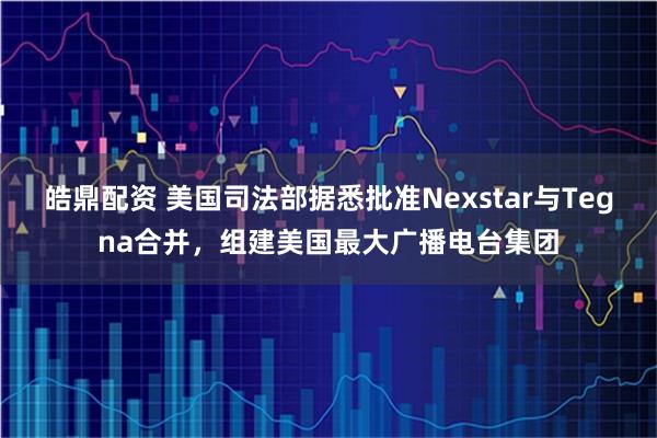 皓鼎配资 美国司法部据悉批准Nexstar与Tegna合并，组建美国最大广播电台集团