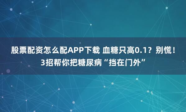 股票配资怎么配APP下载 血糖只高0.1？别慌！3招帮你把糖尿病“挡在门外”