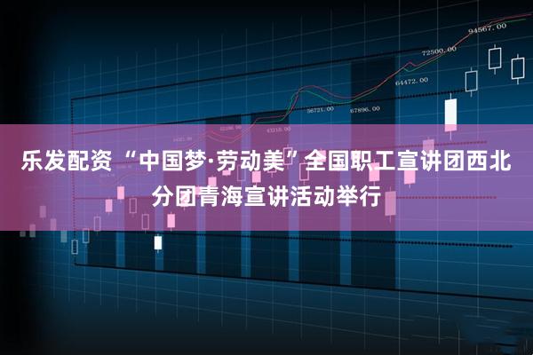 乐发配资 “中国梦·劳动美”全国职工宣讲团西北分团青海宣讲活动举行