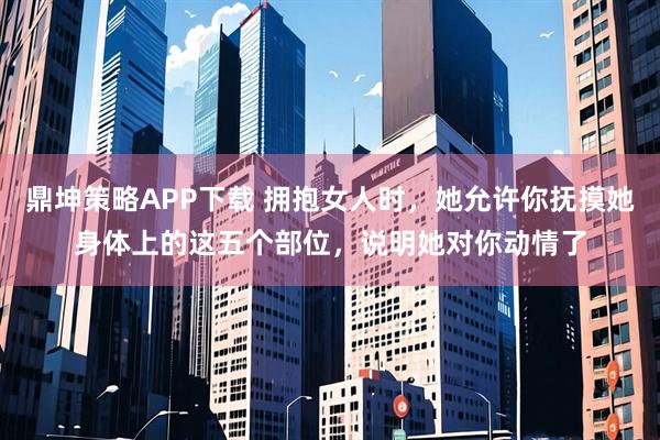 鼎坤策略APP下载 拥抱女人时，她允许你抚摸她身体上的这五个部位，说明她对你动情了