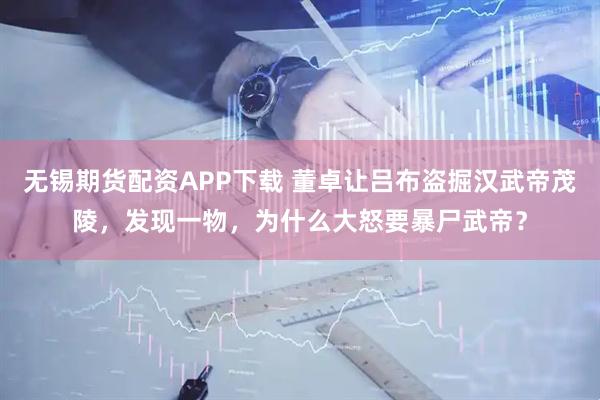 无锡期货配资APP下载 董卓让吕布盗掘汉武帝茂陵，发现一物，为什么大怒要暴尸武帝？