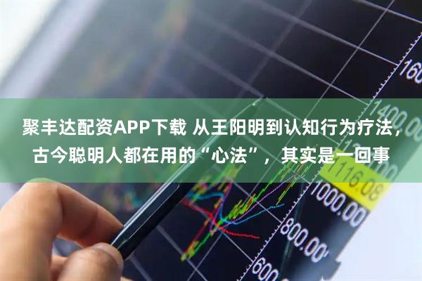 聚丰达配资APP下载 从王阳明到认知行为疗法，古今聪明人都在用的“心法”，其实是一回事