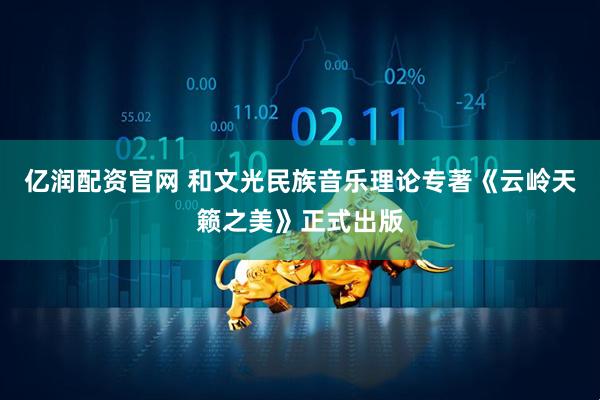 亿润配资官网 和文光民族音乐理论专著《云岭天籁之美》正式出版