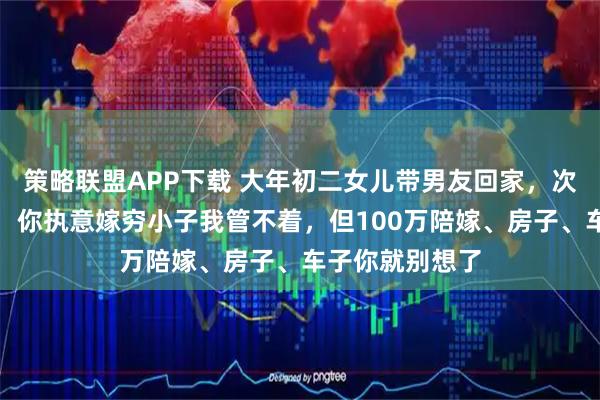策略联盟APP下载 大年初二女儿带男友回家，次日我怒骂女儿：你执意嫁穷小子我管不着，但100万陪嫁、房子、车子你就别想了