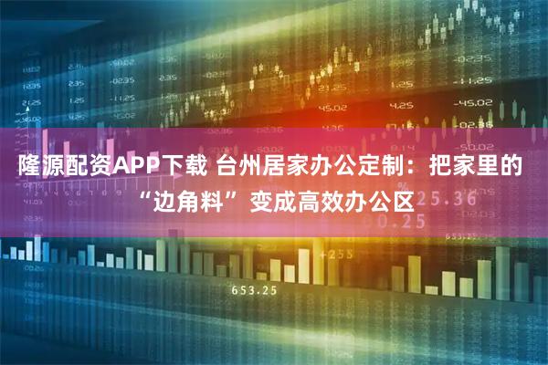 隆源配资APP下载 台州居家办公定制：把家里的 “边角料” 变成高效办公区